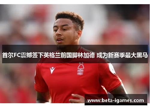 首尔FC震撼签下英格兰前国脚林加德 成为新赛季最大黑马